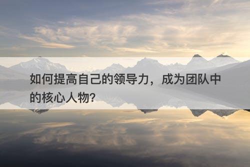 如何提高自己的领导力，成为团队中的核心人物？