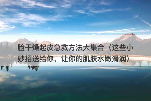 脸干燥起皮急救方法大集合（这些小妙招送给你，让你的肌肤水嫩滑润）