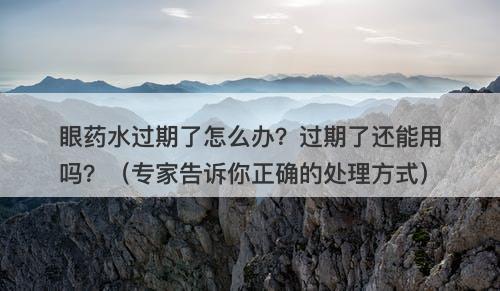 眼药水过期了怎么办？过期了还能用吗？（专家告诉你正确的处理方式）