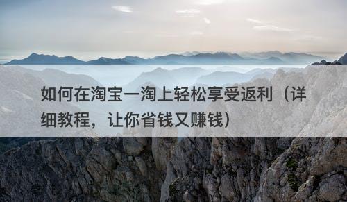 如何在淘宝一淘上轻松享受返利（详细教程，让你省钱又赚钱）