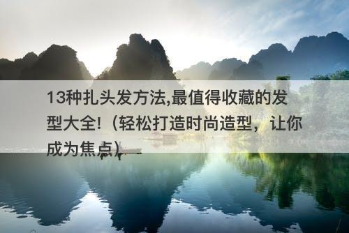 13种扎头发方法,最值得收藏的发型大全!（轻松打造时尚造型，让你成为焦点）