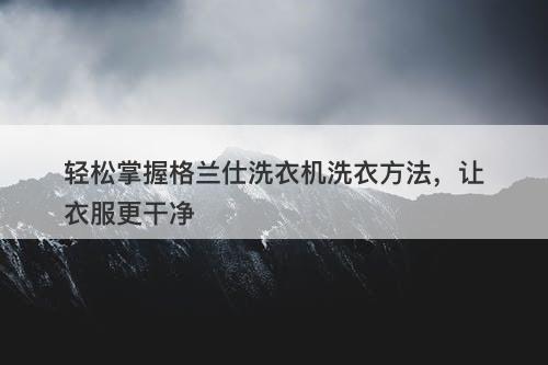 轻松掌握格兰仕洗衣机洗衣方法，让衣服更干净