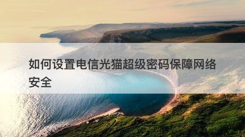 如何设置电信光猫超级密码保障网络安全
