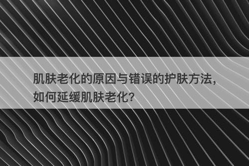 肌肤老化的原因与错误的护肤方法，如何延缓肌肤老化？
