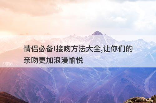 情侣必备!接吻方法大全,让你们的亲吻更加浪漫愉悦
