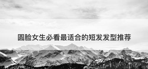 圆脸女生必看最适合的短发发型推荐