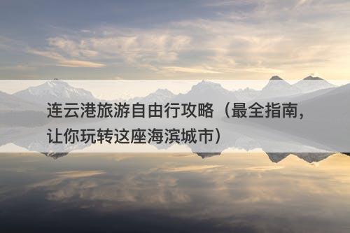 连云港旅游自由行攻略（最全指南，让你玩转这座海滨城市）