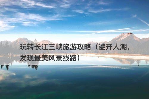 玩转长江三峡旅游攻略（避开人潮，发现最美风景线路）-图1