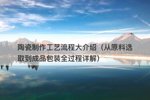 陶瓷制作工艺流程大介绍（从原料选取到成品包装全过程详解）