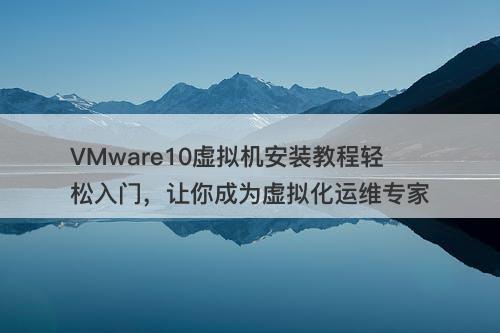 VMware10虚拟机安装教程轻松入门，让你成为虚拟化运维专家