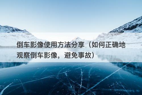 倒车影像使用方法分享（如何正确地观察倒车影像，避免事故）