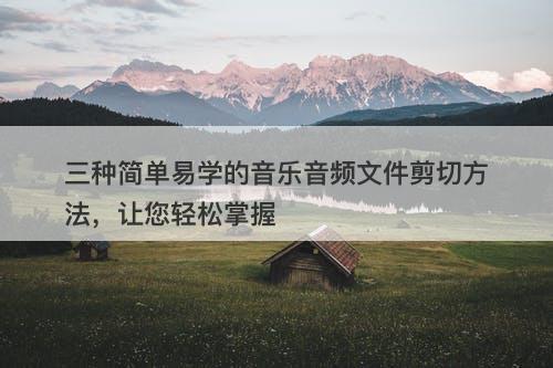 三种简单易学的音乐音频文件剪切方法，让您轻松掌握