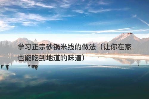 学习正宗砂锅米线的做法（让你在家也能吃到地道的味道）