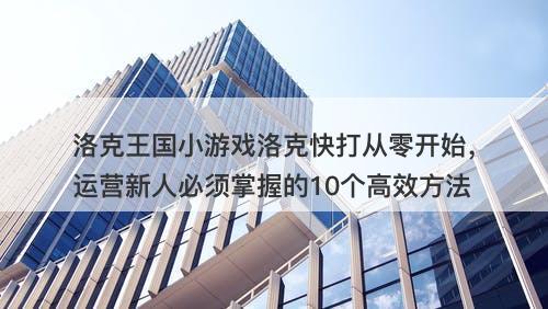 洛克王国小游戏洛克快打从零开始，运营新人必须掌握的10个高效方法
