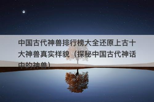 中国古代神兽排行榜大全还原上古十大神兽真实样貌（探秘中国古代神话中的神兽）