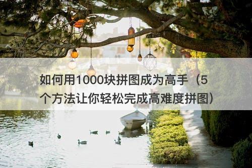 如何用1000块拼图成为高手（5个方法让你轻松完成高难度拼图）
