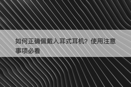 如何正确佩戴入耳式耳机？使用注意事项必看