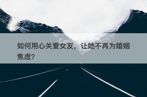 如何用心关爱女友，让她不再为婚姻焦虑？