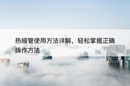 热缩管使用方法详解，轻松掌握正确操作方法
