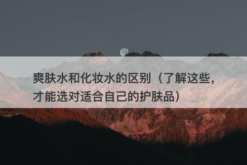 爽肤水和化妆水的区别（了解这些，才能选对适合自己的护肤品）