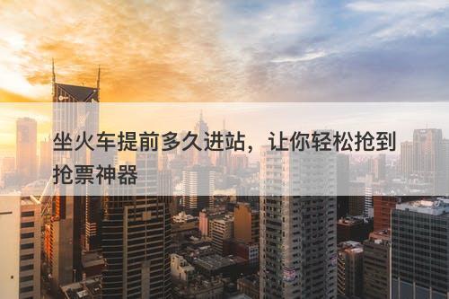 坐火车提前多久进站，让你轻松抢到抢票神器