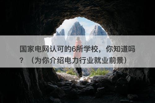 国家电网认可的6所学校，你知道吗？（为你介绍电力行业就业前景）