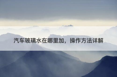汽车玻璃水在哪里加，操作方法详解
