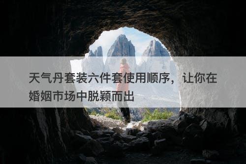 天气丹套装六件套使用顺序，让你在婚姻市场中脱颖而出