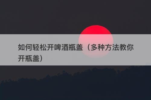 如何轻松开啤酒瓶盖（多种方法教你开瓶盖）