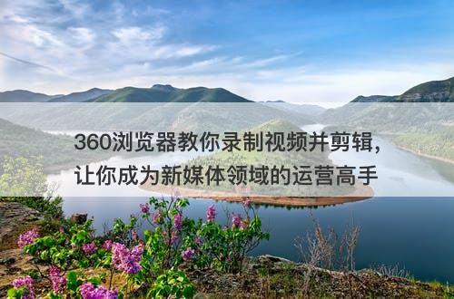 360浏览器教你录制视频并剪辑，让你成为新媒体领域的运营高手