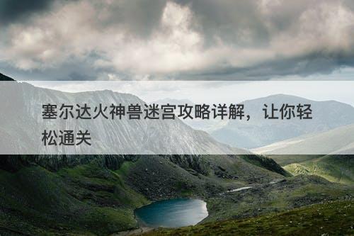 塞尔达火神兽迷宫攻略详解，让你轻松通关