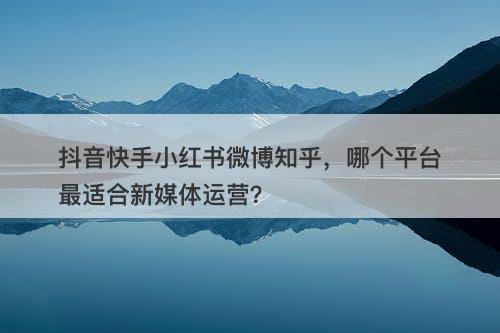 抖音快手小红书微博知乎，哪个平台最适合新媒体运营？