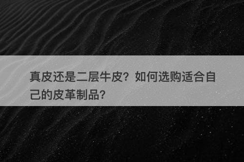 真皮还是二层牛皮？如何选购适合自己的皮革制品？