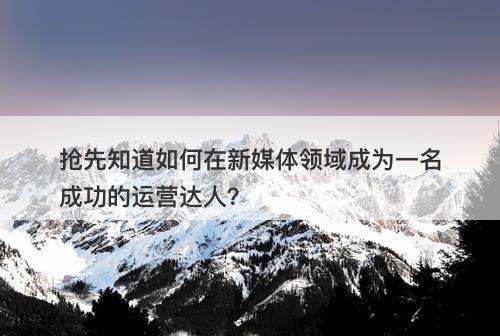 抢先知道如何在新媒体领域成为一名成功的运营达人？