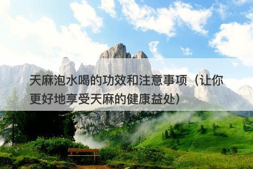 天麻泡水喝的功效和注意事项（让你更好地享受天麻的健康益处）