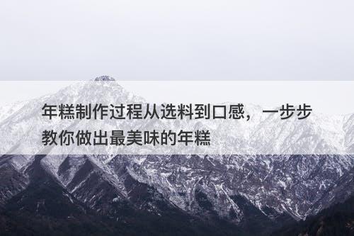 年糕制作过程从选料到口感，一步步教你做出最美味的年糕