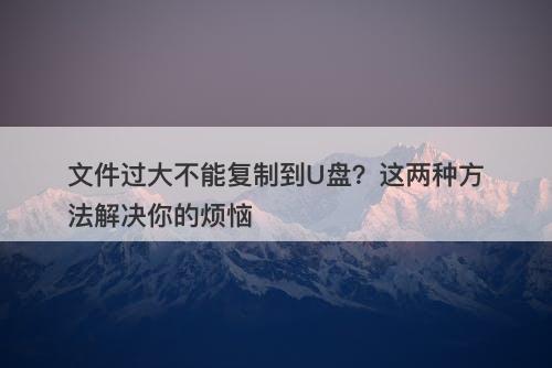 文件过大不能复制到U盘？这两种方法解决你的烦恼