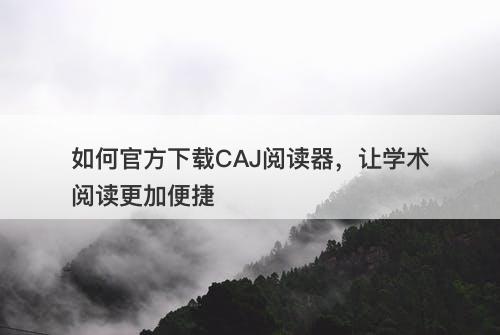 如何官方下载CAJ阅读器，让学术阅读更加便捷