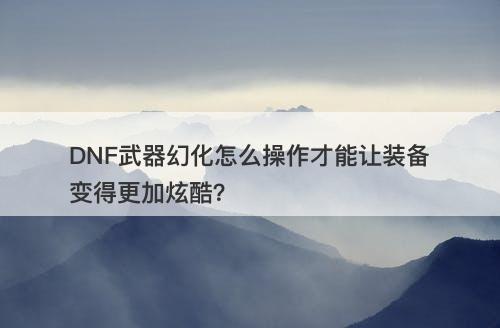 DNF武器幻化怎么操作才能让装备变得更加炫酷？