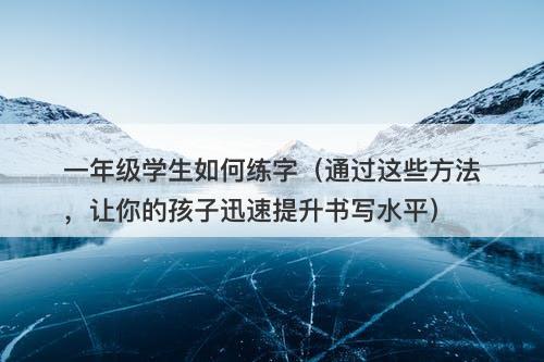 一年级学生如何练字（通过这些方法，让你的孩子迅速提升书写水平）
