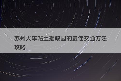 苏州火车站至拙政园的最佳交通方法攻略