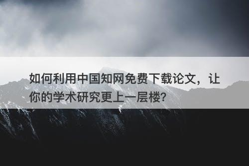 如何利用中国知网免费下载论文，让你的学术研究更上一层楼？