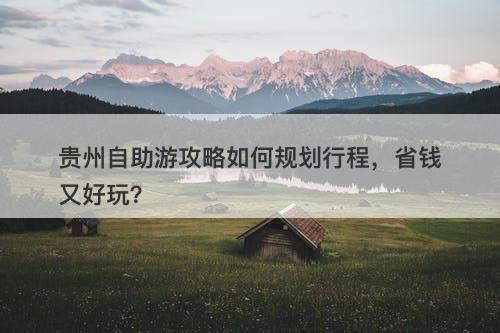 贵州自助游攻略如何规划行程，省钱又好玩？