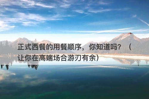 正式西餐的用餐顺序，你知道吗？（让你在高端场合游刃有余）