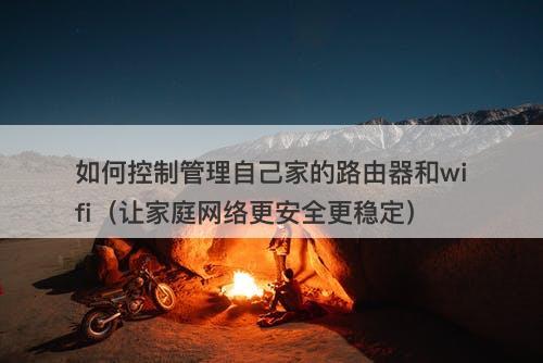 如何控制管理自己家的路由器和wifi（让家庭网络更安全更稳定）