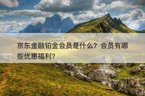 京东金融铂金会员是什么？会员有哪些优惠福利？