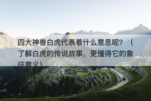 四大神兽白虎代表着什么意思呢？（了解白虎的传说故事，更懂得它的象征意义）