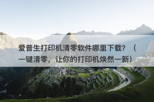 爱普生打印机清零软件哪里下载？（一键清零，让你的打印机焕然一新）