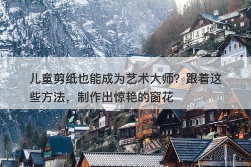 儿童剪纸也能成为艺术大师？跟着这些方法，制作出惊艳的窗花