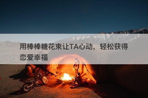 用棒棒糖花束让TA心动，轻松获得恋爱幸福